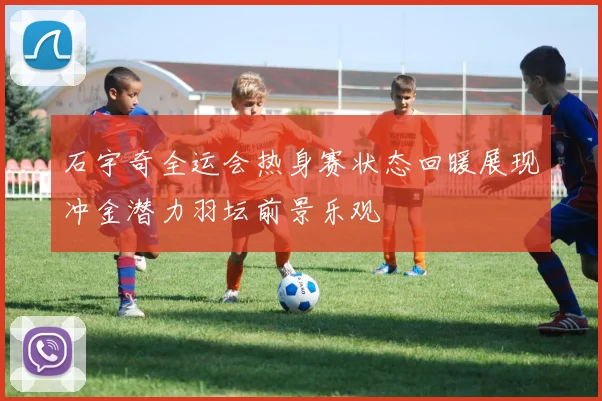 石宇奇全运会热身赛状态回暖展现冲金潜力羽坛前景乐观