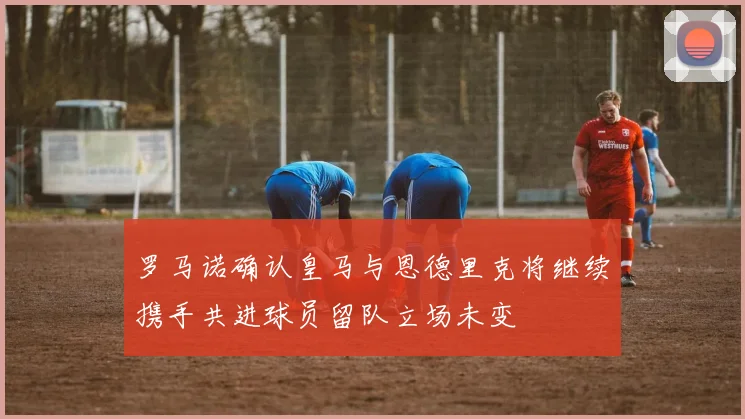 罗马诺确认皇马与恩德里克将继续携手共进球员留队立场未变