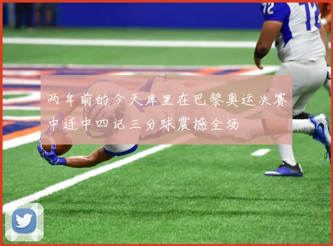 两年前的今天库里在巴黎奥运决赛中连中四记三分球震撼全场