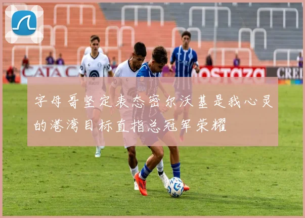 字母哥坚定表态密尔沃基是我心灵的港湾目标直指总冠军荣耀