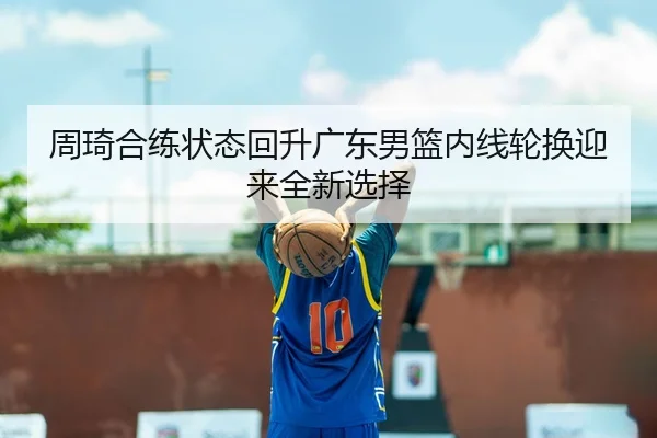 周琦合练状态回升广东男篮内线轮换迎来全新选择